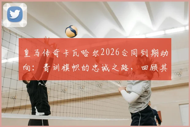 皇马传奇卡瓦哈尔2026合同到期动向：青训旗帜的忠诚之路，回顾其不可思议的冠军生涯与未来计划