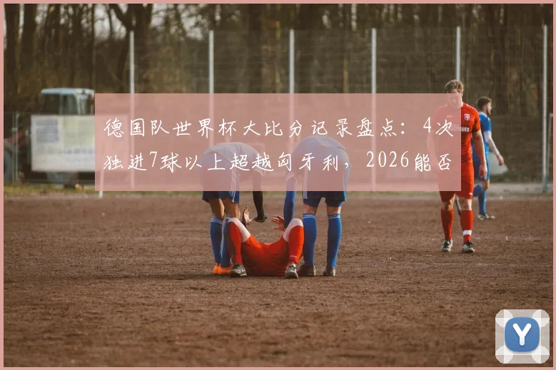 德国队世界杯大比分记录盘点：4次独进7球以上超越匈牙利，2026能否再成“惨案制造机”？