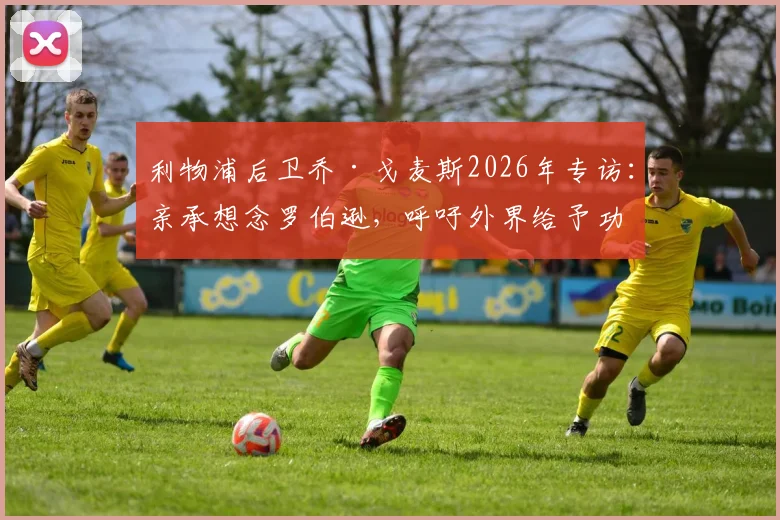 利物浦后卫乔·戈麦斯2026年专访：亲承想念罗伯逊，呼吁外界给予功勋队友应有赞誉与认可