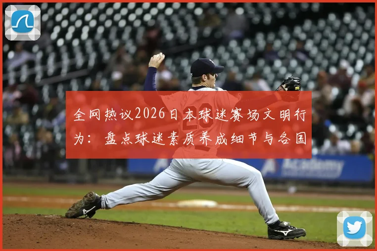 全网热议2026日本球迷赛场文明行为：盘点球迷素质养成细节与各国赛场文化差异