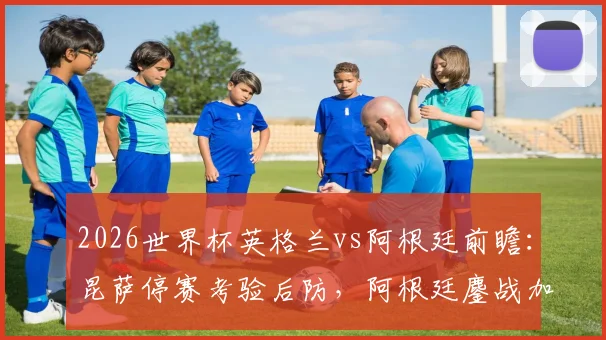 2026世界杯英格兰vs阿根廷前瞻:昆萨停赛考验后防,阿根廷鏖战加时体能或成隐患