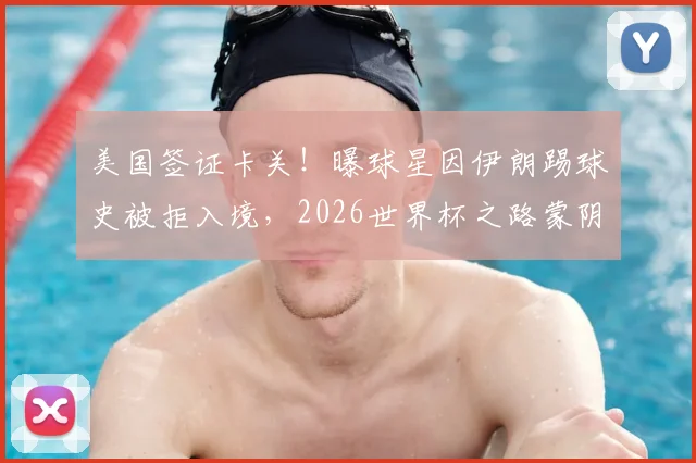 美国签证卡关！曝球星因伊朗踢球史被拒入境，2026世界杯之路蒙阴影