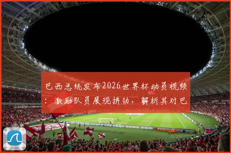 巴西总统发布2026世界杯动员视频:激励队员展现拼劲,解析其对巴西队当前状态的影响