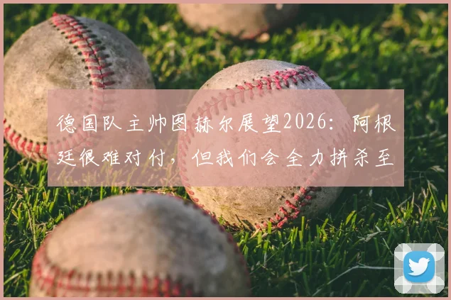 德国队主帅图赫尔展望2026：阿根廷很难对付，但我们会全力拼杀至最后一刻
