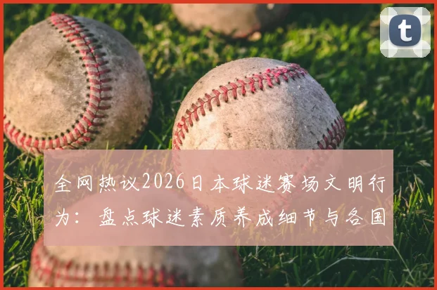 全网热议2026日本球迷赛场文明行为：盘点球迷素质养成细节与各国赛场文化差异