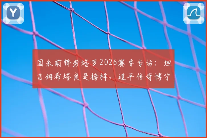 国米前锋劳塔罗2026赛季专访：坦言姆希塔良是榜样，追平传奇博宁塞尼亚是生涯巨大荣耀