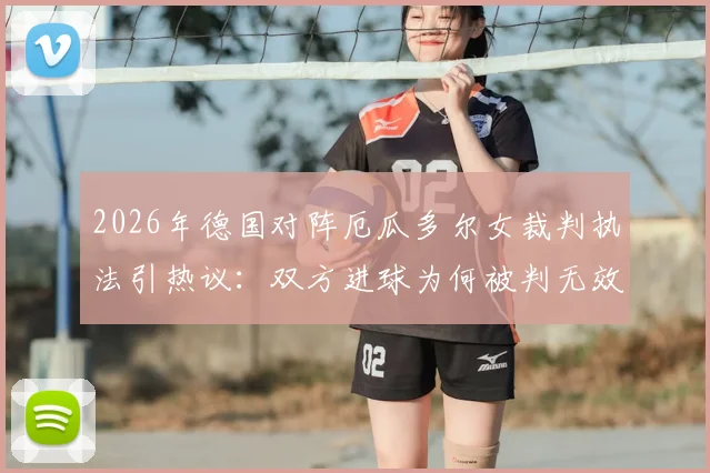 2026年德国对阵厄瓜多尔女裁判执法引热议：双方进球为何被判无效？关键判罚焦点解读