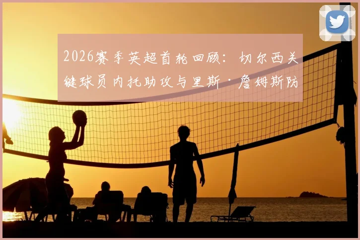 2026赛季英超首轮回顾：切尔西关键球员内托助攻与里斯·詹姆斯防守解析，谁才是蓝军取胜之匙？
