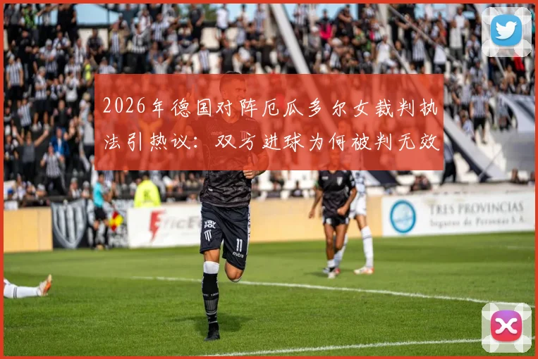 2026年德国对阵厄瓜多尔女裁判执法引热议：双方进球为何被判无效？关键判罚焦点解读
