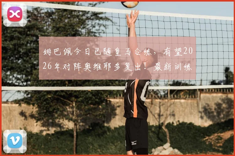 姆巴佩今日已随皇马合练，有望2026年对阵奥维耶多复出！最新训练情况及复出时间分析