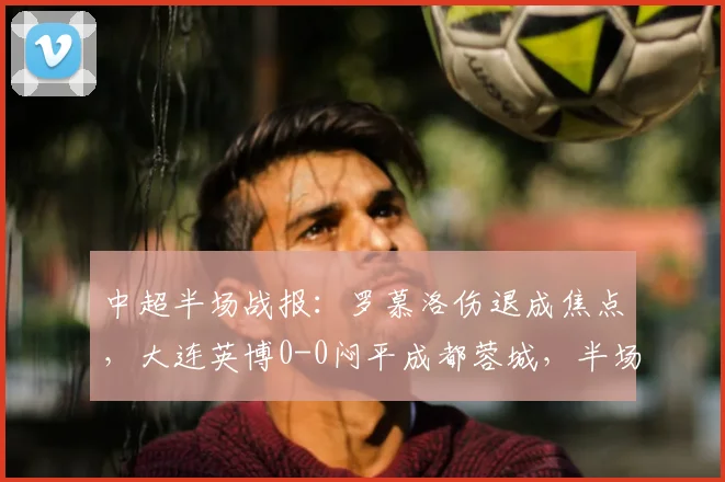 中超半场战报:罗慕洛伤退成焦点,大连英博0-0闷平成都蓉城,半场仅1次射正暴露进攻乏力问题