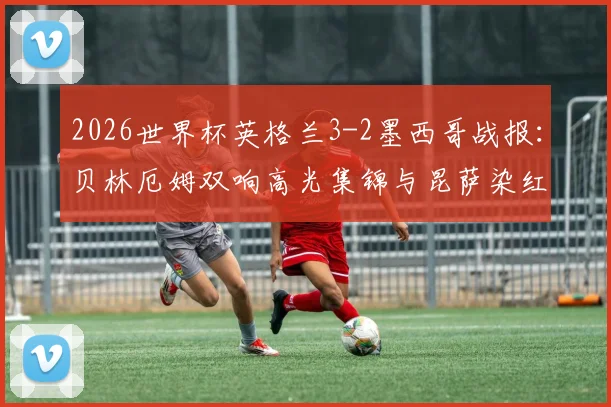 2026世界杯英格兰3-2墨西哥战报：贝林厄姆双响高光集锦与昆萨染红争议解析，附全场录像回放