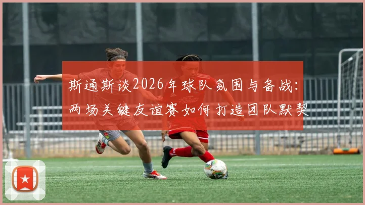 斯通斯谈2026年球队氛围与备战：两场关键友谊赛如何打造团队默契