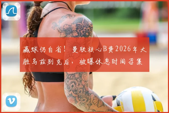 赢球仍自省！曼联核心B费2026年大胜乌兹别克后，被曝休息时间召集队友复盘细节全过程