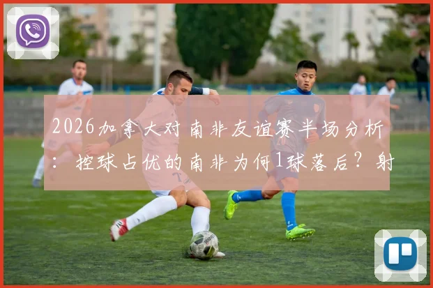 2026加拿大对南非友谊赛半场分析:控球占优的南非为何1球落后?射正数4-1成关键