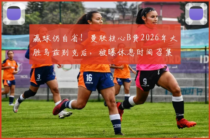 赢球仍自省！曼联核心B费2026年大胜乌兹别克后，被曝休息时间召集队友复盘细节全过程