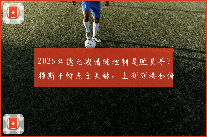 2026年德比战情绪控制是胜负手？穆斯卡特点出关键，上海海港如何应对突发意外状况