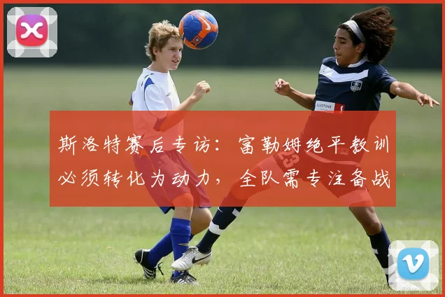 斯洛特赛后专访:富勒姆绝平教训必须转化为动力,全队需专注备战2026赛季英超