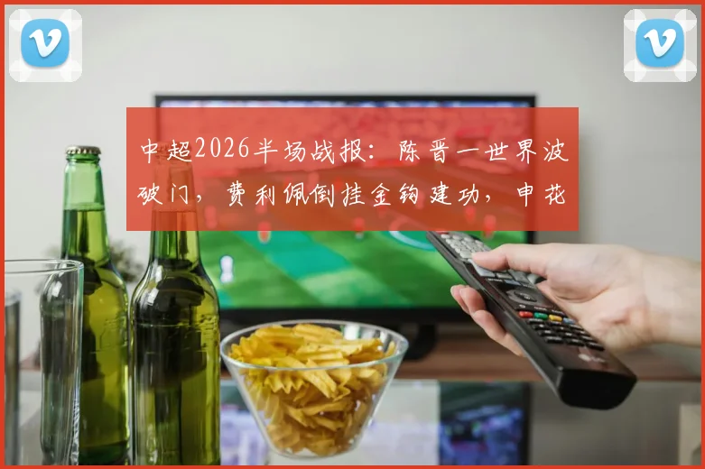 中超2026半场战报:陈晋一世界波破门,费利佩倒挂金钩建功,申花客场2-1领先蓉城