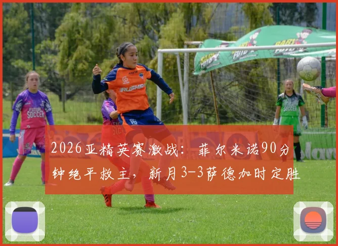 2026亚精英赛激战:菲尔米诺90分钟绝平救主,新月3-3萨德加时定胜负全记录