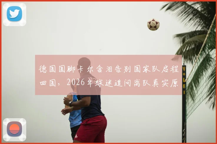 德国国脚卡尔含泪告别国家队启程回国，2026年球迷追问离队真实原因与未来去向