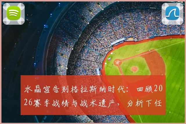 水晶宫告别格拉斯纳时代：回顾2026赛季战绩与战术遗产，分析下任主帅挑战