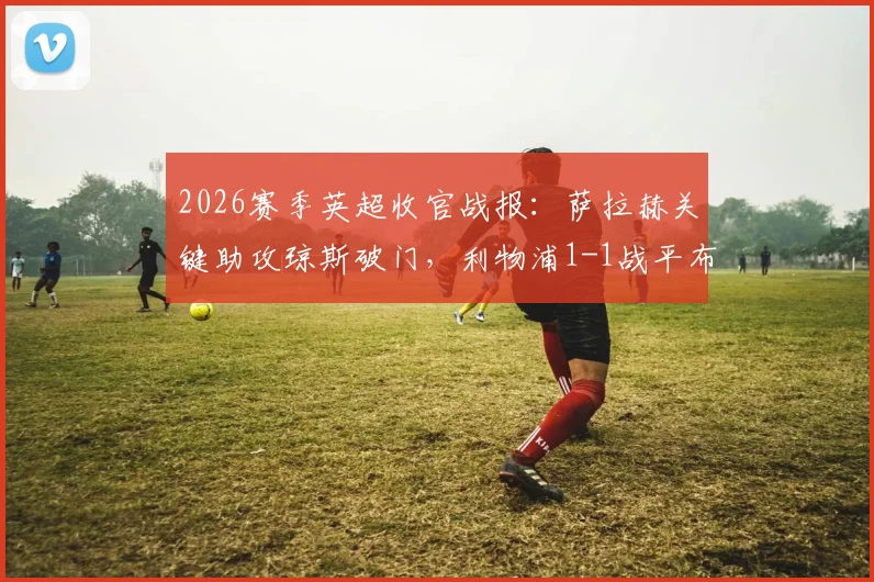 2026赛季英超收官战报：萨拉赫关键助攻琼斯破门，利物浦1-1战平布伦特福德，成功锁定欧冠席位全解析