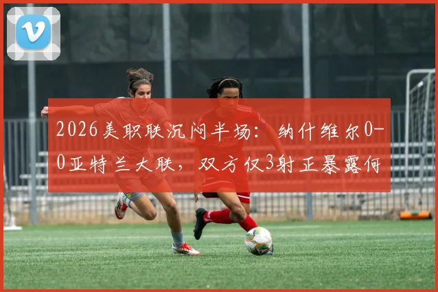 2026美职联沉闷半场：纳什维尔0-0亚特兰大联，双方仅3射正暴露何种问题？战术解析与交锋历史回顾