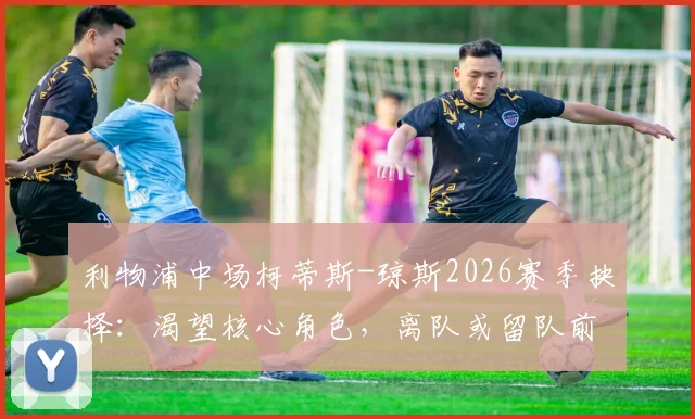 利物浦中场柯蒂斯-琼斯2026赛季抉择：渴望核心角色，离队或留队前景深度分析