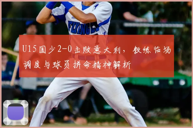 U15国少2-0击败意大利，教练临场调度与球员拼命精神解析