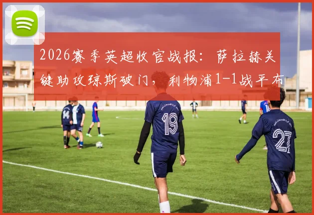 2026赛季英超收官战报：萨拉赫关键助攻琼斯破门，利物浦1-1战平布伦特福德，成功锁定欧冠席位全解析