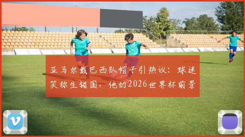 亚马尔戴巴西队帽子引热议:球迷笑称生错国,他的2026世界杯前景与偶像之谜