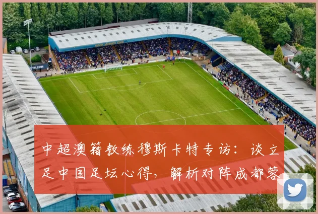 中超澳籍教练穆斯卡特专访：谈立足中国足坛心得，解析对阵成都蓉城关键战