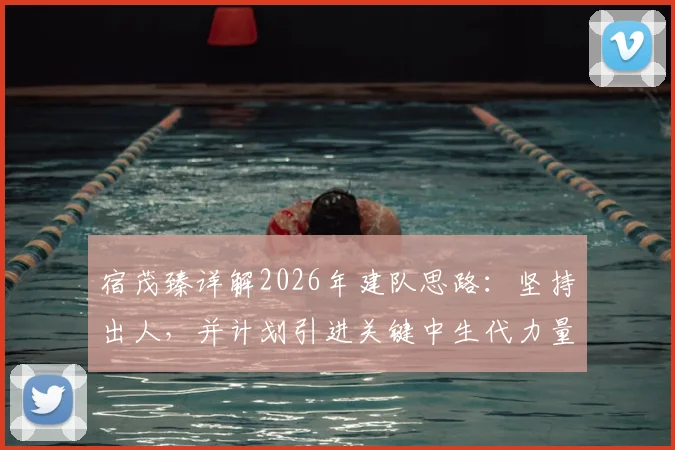 宿茂臻详解2026年建队思路：坚持出人，并计划引进关键中生代力量，球队未来战略全解析