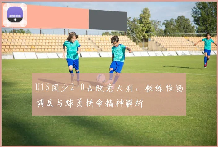 U15国少2-0击败意大利,教练临场调度与球员拼命精神解析