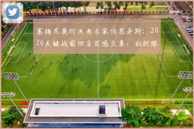 塞梅尼奥对决老东家伯恩茅斯:2026关键战前坦言百感交集,剖析球员对阵旧主只想赢的复杂心态