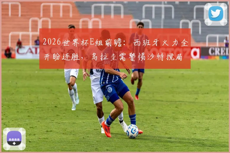 2026世界杯E组前瞻：西班牙火力全开盼连胜，乌拉圭需警惕沙特搅局