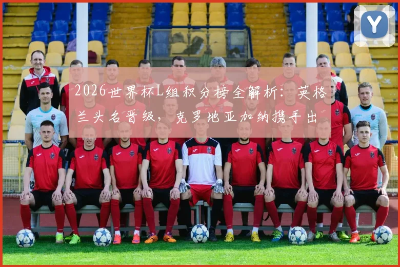2026世界杯L组积分榜全解析：英格兰头名晋级，克罗地亚加纳携手出线，三队出线形势回顾