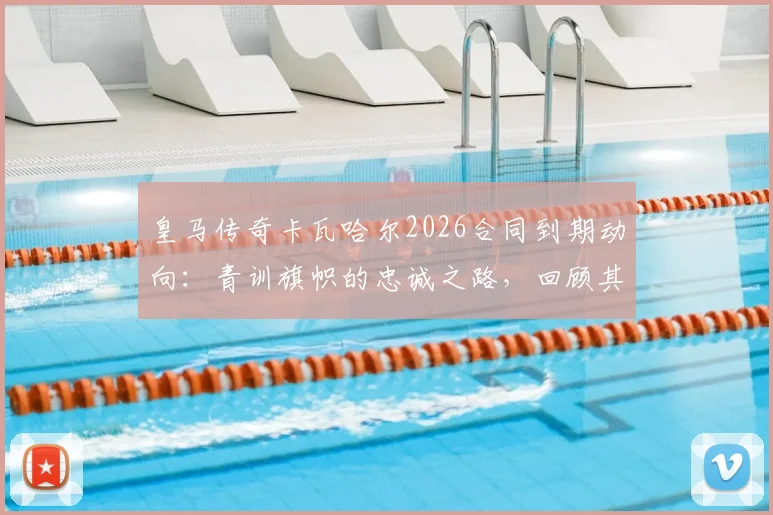 皇马传奇卡瓦哈尔2026合同到期动向:青训旗帜的忠诚之路,回顾其不可思议的冠军生涯与未来计划