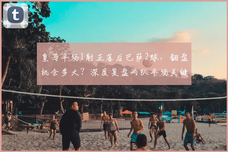 皇马半场1射正落后巴萨2球,翻盘机会多大?深度复盘两队半场关键数据对比
