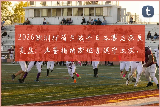 2026欧洲杯荷兰战平日本赛后深度复盘：库普梅纳斯坦言退守太深，全队已进行战术检讨与调整方案解析