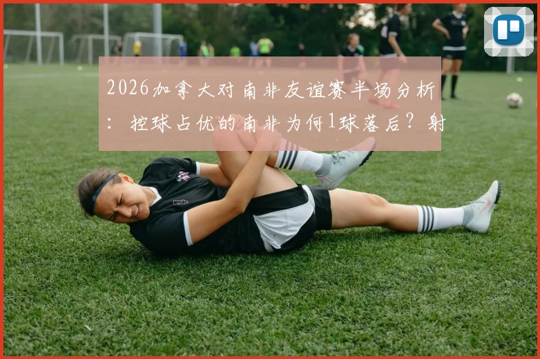 2026加拿大对南非友谊赛半场分析：控球占优的南非为何1球落后？射正数4-1成关键