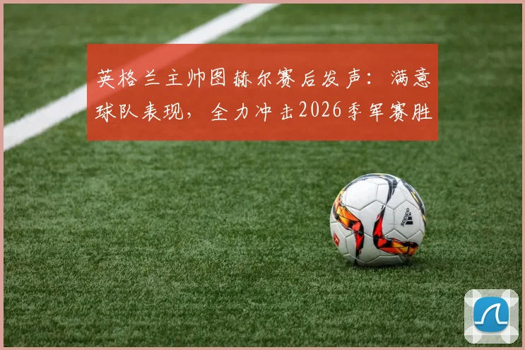 英格兰主帅图赫尔赛后发声：满意球队表现，全力冲击2026季军赛胜利