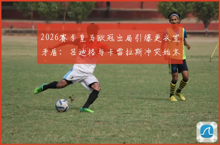 2026赛季皇马欧冠出局引爆更衣室矛盾：吕迪格与卡雷拉斯冲突始末及后续影响深度剖析