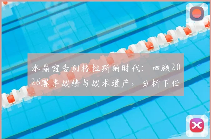 水晶宫告别格拉斯纳时代:回顾2026赛季战绩与战术遗产,分析下任主帅挑战