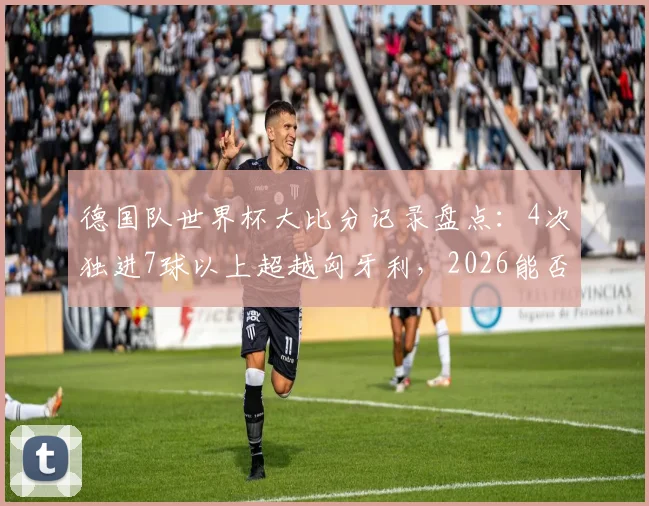 德国队世界杯大比分记录盘点：4次独进7球以上超越匈牙利，2026能否再成“惨案制造机”？