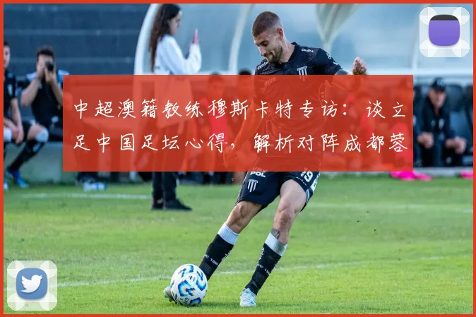 中超澳籍教练穆斯卡特专访：谈立足中国足坛心得，解析对阵成都蓉城关键战