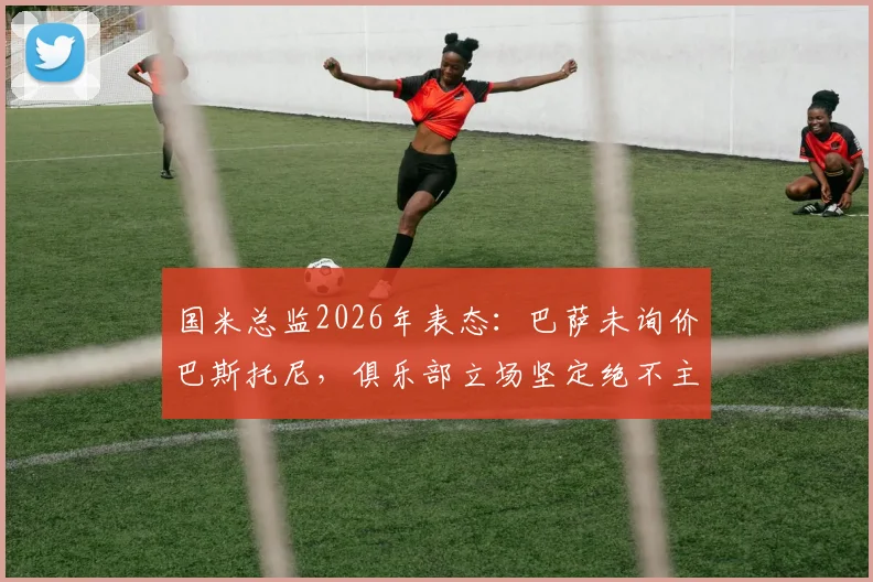 国米总监2026年表态：巴萨未询价巴斯托尼，俱乐部立场坚定绝不主动出售