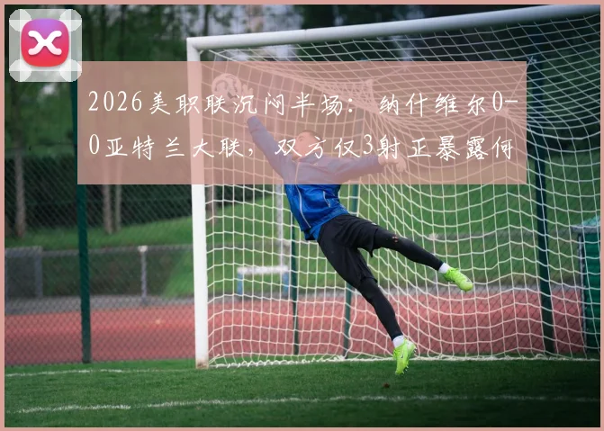 2026美职联沉闷半场:纳什维尔0-0亚特兰大联,双方仅3射正暴露何种问题?战术解析与交锋历史回顾