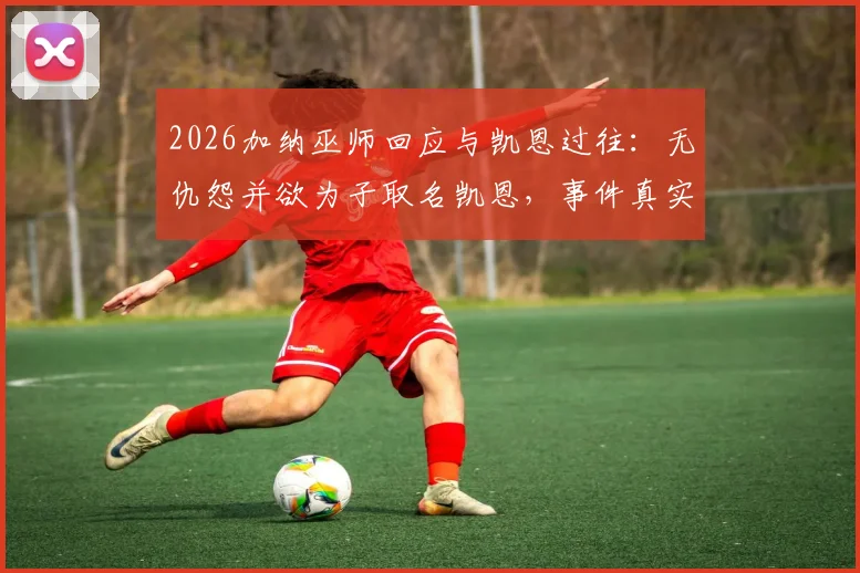 2026加纳巫师回应与凯恩过往：无仇怨并欲为子取名凯恩，事件真实情况解读